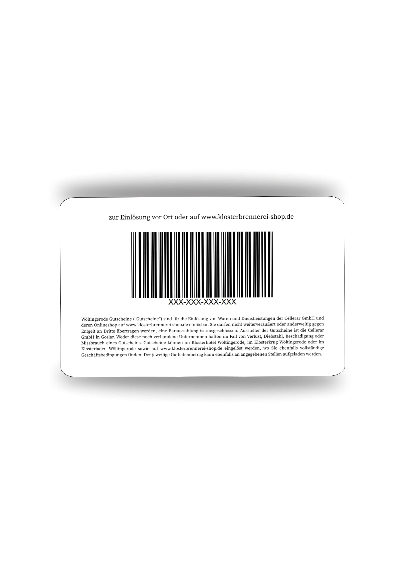Genusskarte Wöltingerode Genusskarte. Checkkarte mit Barcode und Disclaimer. zur Einlösung vor Ort oder auf www.klosterbrennerei-shop.de Wöltingerode Gutscheine („Gutscheine”) sind für die Einlösung von Waren und Dienstleistungen der Cellerar GmbH und deren Onlineshop auf www.klosterbrennerei-shop.de einlösbar. Sie dürfen nicht weiterveräußert oder anderweitig gegen Entgelt an Dritte übertragen werden, eine Barauszahlung ist ausgeschlossen. Aussteller der Gutscheine ist die Cellerar GmbH in Goslar. Weder diese noch verbundene Unternehmen haften im Fall von Verlust, Diebstahl, Beschädigung oder Missbrauch eines Gutscheins. Gutscheine können im Klosterhotel Wöltingerode, im Klosterkrug Wöltingerode oder im Klosterladen Wöltingerode sowie auf www.klosterbrennerei-shop.de eingelöst werden, wo Sie ebenfalls vollständige Geschäftsbedingungen finden. Der jeweilige Guthabenbetrag kann ebenfalls an angegebenen Stellen aufgeladen werden.